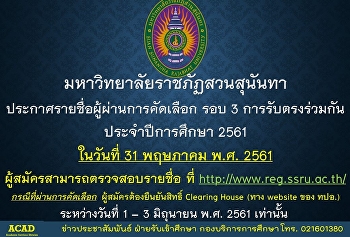 มหาวิทยาลัยราชภัฏสวนสุนันทา
ประกาศรายชื่อผู้ผ่านการคัดเลือก รอบ 3
การรับตรงร่วมกัน ประจำปีการศึกษา 2561
ในวันที่ 31 พฤษภาคม พ.ศ. 2561
ผู้สมัครสามารถตรวจสอบรายชื่อ ที่
http://www.reg.ssru.ac.th/
กรณีที่ผ่านการคัดเลือก
ผู้สมัครต้องยืนยันสิทธิ์ Clearing Hous